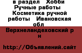  в раздел : Хобби. Ручные работы » Косметика ручной работы . Ивановская обл.,Верхнеландеховский р-н
